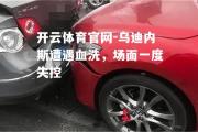 开云体育官网-乌迪内斯遭遇血洗，场面一度失控