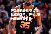 开云体育官网-顶级强队遭遇困境，下轮比赛关键在能否翻盘